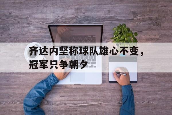 齐达内坚称球队雄心不变，冠军只争朝夕的简单介绍