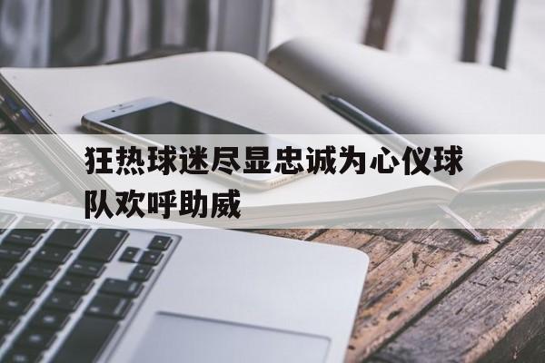 关于狂热球迷尽显忠诚为心仪球队欢呼助威的信息