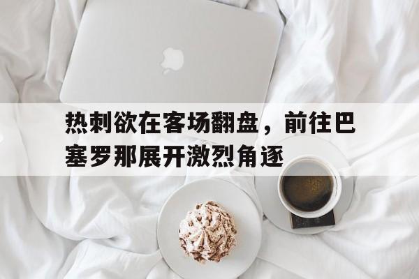 关于热刺欲在客场翻盘，前往巴塞罗那展开激烈角逐的信息