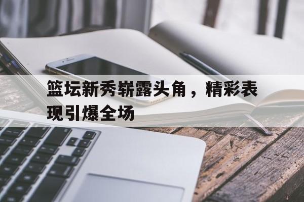 篮坛新秀崭露头角，精彩表现引爆全场的简单介绍